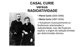 CASAL CURIE
versus
RADIOATIVIDADE
• Pierre Curie (1859-1906)
• Marie Curie (1867-1934)
• Estudaram incansavelmente os
fenômenos relacionados à
radioatividade, mas não Puderam
explicar a origem da radiação Emitida
por determinados átomos.
 