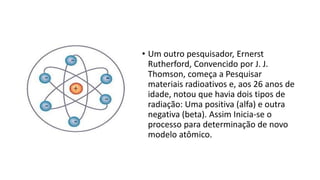 • Um outro pesquisador, Ernerst
Rutherford, Convencido por J. J.
Thomson, começa a Pesquisar
materiais radioativos e, aos 26 anos de
idade, notou que havia dois tipos de
radiação: Uma positiva (alfa) e outra
negativa (beta). Assim Inicia-se o
processo para determinação de novo
modelo atômico.
 