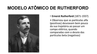 MODELO ATÔMICO DE RUTHERFORD
• Ernerst Rutherford (1871-1937)
• Observou que as partículas alfa
(positivas) desviavam bem pouco
da sua trajetória ao passar um
campo elétrico, quando
comparadas com o desvio das
partículas beta (negativas)
 