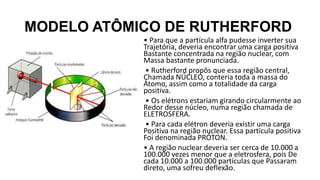 MODELO ATÔMICO DE RUTHERFORD
• Para que a partícula alfa pudesse inverter sua
Trajetória, deveria encontrar uma carga positiva
Bastante concentrada na região nuclear, com
Massa bastante pronunciada.
• Rutherford propôs que essa região central,
Chamada NÚCLEO, conteria toda a massa do
Átomo, assim como a totalidade da carga
positiva.
• Os elétrons estariam girando circularmente ao
Redor desse núcleo, numa região chamada de
ELETROSFERA.
• Para cada elétron deveria existir uma carga
Positiva na região nuclear. Essa partícula positiva
Foi denominada PRÓTON.
• A região nuclear deveria ser cerca de 10.000 a
100.000 vezes menor que a eletrosfera, pois De
cada 10.000 a 100.000 partículas que Passaram
direto, uma sofreu deflexão.
 