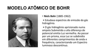 MODELO ATÔMICO DE BOHR
• Niels Bohr (1885-1962)
• Estudava espectros de emissão do gás
hidrogênio.
• O gás hidrogênio aprisionado numa
ampola Submetida a alta diferença de
potencial emitia Luz vermelha. Ao passar
por um prisma, essa Luz se subdividia
em diferentes comprimentos de onda e
frequência, caracterizando um Espectro
luminoso descontínuo.
 