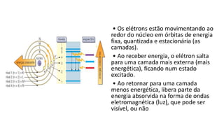 • Os elétrons estão movimentando ao
redor do núcleo em órbitas de energia
fixa, quantizada e estacionária (as
camadas).
• Ao receber energia, o elétron salta
para uma camada mais externa (mais
energética), ficando num estado
excitado.
• Ao retornar para uma camada
menos energética, libera parte da
energia absorvida na forma de ondas
eletromagnética (luz), que pode ser
visível, ou não
 