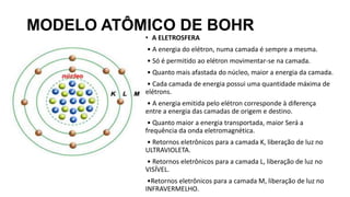 MODELO ATÔMICO DE BOHR
• A ELETROSFERA
• A energia do elétron, numa camada é sempre a mesma.
• Só é permitido ao elétron movimentar-se na camada.
• Quanto mais afastada do núcleo, maior a energia da camada.
• Cada camada de energia possui uma quantidade máxima de
elétrons.
• A energia emitida pelo elétron corresponde à diferença
entre a energia das camadas de origem e destino.
• Quanto maior a energia transportada, maior Será a
frequência da onda eletromagnética.
• Retornos eletrônicos para a camada K, liberação de luz no
ULTRAVIOLETA.
• Retornos eletrônicos para a camada L, liberação de luz no
VISÍVEL.
•Retornos eletrônicos para a camada M, liberação de luz no
INFRAVERMELHO.
 