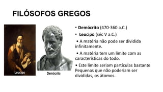 FILÓSOFOS GREGOS
• Demócrito (470-360 a.C.)
• Leucipo (séc V a.C.)
• A matéria não pode ser dividida
infinitamente.
• A matéria tem um limite com as
características do todo.
• Este limite seriam partículas bastante
Pequenas que não poderiam ser
divididas, os átomos.
 