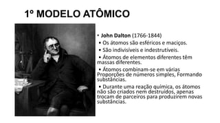 1º MODELO ATÔMICO
• John Dalton (1766-1844)
• Os átomos são esféricos e maciços.
• São indivisíveis e indestrutíveis.
• Átomos de elementos diferentes têm
massas diferentes.
• Átomos combinam-se em várias
Proporções de números simples, Formando
substâncias.
• Durante uma reação química, os átomos
não são criados nem destruídos, apenas
trocam de parceiros para produzirem novas
substâncias.
 