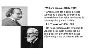 • William Crookes (1832-1919)
• Ampolas de gás a baixa pressão
submetida a elevada diferença de
potencial emitiam raios luminosos do
polo negativo para o positivo.
• J. J. Thomson (1856-1909
• Os raios catódicos das ampolas de
Crookes desviavam na direção do
polo positivo, portanto têm carga
elétrica negativa, chamados elétrons
 