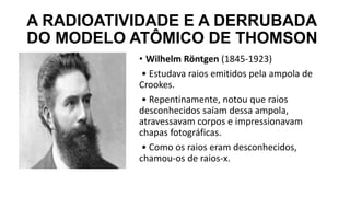 A RADIOATIVIDADE E A DERRUBADA
DO MODELO ATÔMICO DE THOMSON
• Wilhelm Röntgen (1845-1923)
• Estudava raios emitidos pela ampola de
Crookes.
• Repentinamente, notou que raios
desconhecidos saíam dessa ampola,
atravessavam corpos e impressionavam
chapas fotográficas.
• Como os raios eram desconhecidos,
chamou-os de raios-x.
 