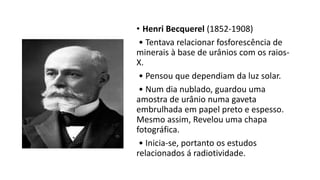 • Henri Becquerel (1852-1908)
• Tentava relacionar fosforescência de
minerais à base de urânios com os raios-
X.
• Pensou que dependiam da luz solar.
• Num dia nublado, guardou uma
amostra de urânio numa gaveta
embrulhada em papel preto e espesso.
Mesmo assim, Revelou uma chapa
fotográfica.
• Inicia-se, portanto os estudos
relacionados á radiotividade.
 
