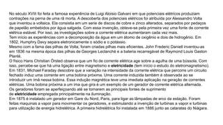 No século XVIII foi feita a famosa experiência de Luigi Aloisio Galvani em que potenciais elétricos produziam
contrações na perna de uma rã morta. A descoberta dos potenciais elétricos foi atribuída por Alessandro Volta
que inventou a voltaica. Ela consistia em um serie de discos de cobre e zinco alterados, separados por pedaços
de papelão embebidos por água salgada. Com essa invenção, obteve-se pela primeira vez uma fonte de corrente
elétrica estável. Por isso, as investigações sobre a corrente elétrica aumentaram cada vez mais.
Tem início as experiências com a decomposição da água em um átomo de oxigênio e dois de hidrogênio. Em
1802, Humphry Davy separa eletronicamente o sódio e o potássio.
Mesmo com a fama das pilhas de Volta, foram criadas pilhas mais eficientes. John Frederic Daniell inventou-as
em 1836 na mesma época das pilhas de Georges Leclanché e a bateria recarregável de Raymond Louis Gaston
Planté.
O físico Hans Christian Örsted observa que um fio de corrente elétrica age sobre a agulha de uma bússola. Com
isso, percebe-se que há uma ligação entre magnetismo e eletricidade (tem início o estudo do eletromagnetismo).
Em 1831, Michael Faraday descobre que a variação na intensidade da corrente elétrica que percorre um circuito
fechado induz uma corrente em uma bobina próxima. Uma corrente induzida também é observada ao se
introduzir um ímã nessa bobina. Essa indução magnética teve uma imediata aplicação na geração de correntes
elétricas. Uma bobina próxima a um ima que gira é um exemplo de um gerador de corrente elétrica alternada.
Os geradores foram se aperfeiçoando até se tornarem as principais fontes de suprimento
de eletricidade empregada principalmente na iluminação.
Em 1875 é instalado um gerador em Gare du Nord, Paris, para ligar as lâmpadas de arco da estação. Foram
feitas maquinas a vapor para movimentar os geradores, e estimulando a invenção de turbinas a vapor e turbinas
para utilização de energia hidrelétrica. A primeira hidrelétrica foi instalada em 1886 junto as cataratas do Niágara.
 