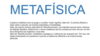METAFÍSICA
A palavra metafísica vem do grego e o prefixo “meta” significa “além de”. O primeiro filósofo a
tratar sobre o assunto, de maneira sistemática, foi Aristóteles.
Aliás, ele mesmo chamou esta ideia de “filosofia primeira”, por entender que ela seria o alicerce
da reflexão filosófica. Desta forma, o termo metafísica não foi cunhado por ele e sim por um dos
seus discípulos que organizou a sua obra.
Além da “filosofia primeira”, Aristóteles investigava a “ciência do ser enquanto ser”. Por isso, ele
estava interessado em questionar o que faz a matéria ser diferente e ao mesmo tempo
particular.
 