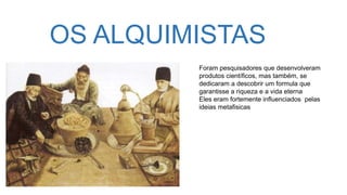 OS ALQUIMISTAS
Foram pesquisadores que desenvolveram
produtos científicos, mas também, se
dedicaram a descobrir um formula que
garantisse a riqueza e a vida eterna
Eles eram fortemente influenciados pelas
ideias metafisicas
 