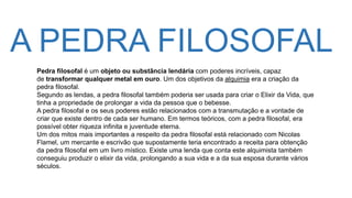 A PEDRA FILOSOFAL
Pedra filosofal é um objeto ou substância lendária com poderes incríveis, capaz
de transformar qualquer metal em ouro. Um dos objetivos da alquimia era a criação da
pedra filosofal.
Segundo as lendas, a pedra filosofal também poderia ser usada para criar o Elixir da Vida, que
tinha a propriedade de prolongar a vida da pessoa que o bebesse.
A pedra filosofal e os seus poderes estão relacionados com a transmutação e a vontade de
criar que existe dentro de cada ser humano. Em termos teóricos, com a pedra filosofal, era
possível obter riqueza infinita e juventude eterna.
Um dos mitos mais importantes a respeito da pedra filosofal está relacionado com Nicolas
Flamel, um mercante e escrivão que supostamente teria encontrado a receita para obtenção
da pedra filosofal em um livro místico. Existe uma lenda que conta este alquimista também
conseguiu produzir o elixir da vida, prolongando a sua vida e a da sua esposa durante vários
séculos.
 