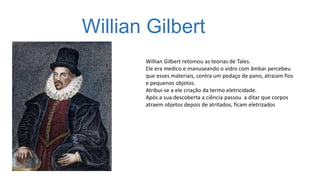 Willian Gilbert
Willian Gilbert retomou as teorias de Tales.
Ele era medico e manuseando o vidro com âmbar percebeu
que esses materiais, contra um pedaço de pano, atraiam fios
e pequenos objetos.
Atribui-se a ele criação da termo eletricidade.
Após a sua descoberta a ciência passou a ditar que corpos
atraem objetos depois de atritados, ficam eletrizados
 