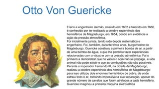 Otto Von Guericke
Físico e engenheiro alemão, nascido em 1602 e falecido em 1686,
é conhecido por ter realizado a célebre experiência dos
hemisférios de Magdeburgo, em 1654, pondo em evidência a
ação da pressão atmosférica.
Foi inicialmente jurista, tendo sido depois matemático e
engenheiro. Foi, também, durante trinta anos, burgomestre de
Magdeburgo. Guericke construiu a primeira bomba de ar, a partir
de uma bomba de água, o que lhe permitiu fazer experiências
relacionadas com o vácuo e com a pressão atmosférica. Foi o
primeiro a demonstrar que no vácuo o som não se propaga, a vida
animal não pode existir e que as combustões não são possíveis.
Perante o imperador Fernando III, na cidade de Magdeburgo,
realizou a célebre experiência dos hemisférios de Magdeburgo;
para isso utilizou dois enormes hemisférios de cobre, de onde
extraiu todo o ar, tornando impossível a sua separação, apesar do
grande número de cavalos que foram atrelados a cada hemisfério.
Guericke imaginou a primeira máquina eletrostática
 