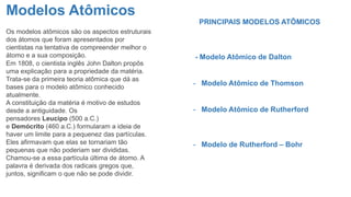 Modelos Atômicos
Os modelos atômicos são os aspectos estruturais
dos átomos que foram apresentados por
cientistas na tentativa de compreender melhor o
átomo e a sua composição.
Em 1808, o cientista inglês John Dalton propôs
uma explicação para a propriedade da matéria.
Trata-se da primeira teoria atômica que dá as
bases para o modelo atômico conhecido
atualmente.
A constituição da matéria é motivo de estudos
desde a antiguidade. Os
pensadores Leucipo (500 a.C.)
e Demócrito (460 a.C.) formularam a ideia de
haver um limite para a pequenez das partículas.
Eles afirmavam que elas se tornariam tão
pequenas que não poderiam ser divididas.
Chamou-se a essa partícula última de átomo. A
palavra é derivada dos radicais gregos que,
juntos, significam o que não se pode dividir.
PRINCIPAIS MODELOS ATÔMICOS
- Modelo Atômico de Dalton
- Modelo Atômico de Thomson
- Modelo Atômico de Rutherford
- Modelo de Rutherford – Bohr
 