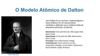O Modelo Atômico de Dalton
JOHN DALTON
John Dalton foi um químico, meteorologista e
físico britânico Foi um dos primeiros
cientistas a defender que a matéria é feita de
pequenas partículas, os átomos
Nascimento: 6 de setembro de 1766, Eagles field,
Reino Unido
Falecimento: 27 de julho de 1844, Manchester,
Reino Unido
Formação: Harris Manchester College
Conhecido por: Teoria atômica, Lei das
proporções múltiplas, Lei de Dalton, Daltonismo
Nacionalidade: Inglês, Britânico
 
