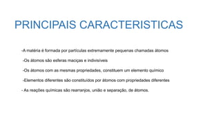 -A matéria é formada por partículas extremamente pequenas chamadas átomos
-Os átomos são esferas maciças e indivisíveis
-Os átomos com as mesmas propriedades, constituem um elemento químico
-Elementos diferentes são constituídos por átomos com propriedades diferentes
- As reações químicas são rearranjos, união e separação, de átomos.
PRINCIPAIS CARACTERISTICAS
 