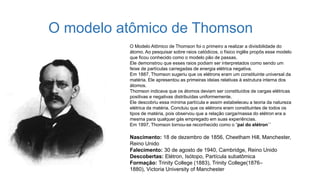O modelo atômico de Thomson
O Modelo Atômico de Thomson foi o primeiro a realizar a divisibilidade do
átomo. Ao pesquisar sobre raios catódicos, o físico inglês propôs esse modelo
que ficou conhecido como o modelo pão de passas.
Ele demonstrou que esses raios podiam ser interpretados como sendo um
feixe de partículas carregadas de energia elétrica negativa.
Em 1887, Thomson sugeriu que os elétrons eram um constituinte universal da
matéria. Ele apresentou as primeiras ideias relativas à estrutura interna dos
átomos.
Thomson indicava que os átomos deviam ser constituídos de cargas elétricas
positivas e negativas distribuídas uniformemente.
Ele descobriu essa mínima partícula e assim estabeleceu a teoria da natureza
elétrica da matéria. Concluiu que os elétrons eram constituintes de todos os
tipos de matéria, pois observou que a relação carga/massa do elétron era a
mesma para qualquer gás empregado em suas experiências.
Em 1897, Thomson tornou-se reconhecido como o “pai do elétron´´
Nascimento: 18 de dezembro de 1856, Cheetham Hill, Manchester,
Reino Unido
Falecimento: 30 de agosto de 1940, Cambridge, Reino Unido
Descobertas: Elétron, Isótopo, Partícula subatômica
Formação: Trinity College (1883), Trinity College(1876–
1880), Victoria University of Manchester
 