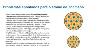 Problemas apontados para o átomo de Thomson
Vários físicos na época da proposta do modelo atômico de
Thomson, pautados nas teorias da Física Clássica, apontaram
algumas incoerências presentes nesse modelo:
Thomson propôs que o átomo apresentava uma estabilidade
em relação à distribuição uniforme dos elétrons, o que poderia
ser modificado por influência de energia. Porém, a Física
Clássica, com base no eletromagnetismo, não permite a
existência de um sistema estável pautado apenas na repulsão
entre as partículas de mesma carga;
Para Thomson, os elétrons estão distribuídos uniformemente
no átomo, mas eles têm a capacidade de se deslocar de forma
acelerada e, por isso, devem emitir radiação eletromagnética
em certas frequências especificas. Todavia, isso não era
observado.
O modelo de Thomson era muitas vezes ineficaz para explicar
propriedades atômicas, como sua composição e organização.
 