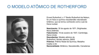 O MODELO ATÔMICO DE ROTHERFORD
Ernest Rutherford, o 1º Barão Rutherford de Nelson,
foi um físico e químico neozelandês naturalizado
britânico, que se tornou conhecido como o pai da
física nuclear.
Nascimento: 30 de agosto de 1871, Brightwater,
Nova Zelândia
Falecimento: 19 de outubro de 1937, Cambridge,
Reino Unido
Descobertas: Modelo atômico de
Rutherford, Núcleo atómico, MAIS
Prêmios: Prêmio Nobel de Química, Medalha
Copley e etc
Nacionalidade: Britânico, Neozelandês, Canadense
 