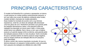 PRINCIPAIS CARACTERISTICAS
O modelo de Rutherford foi o primeiro a apresentar um átomo
o qual possuia um núcleo positivo extremamente pequeno, e
em sua volta uma nuvem de elétrons orbitando esse núcleo,
modelo também chamado de modelo planetário.
Esse modelo foi montado de acordo com a sua famosa
experiencia, onde fez um feixe de radiação alfa atravessar
uma fina placa de ouro. Rutherford percebeu que grande parte
da radiação atravessava a placa, uma pequena parte da
radiação era desviada um pouco para o lado, e outra parte
ainda menor era refletida. Isso o levou a crer, que a matéria
possuía um grande espaço entre os átomos, pois grande parte
da radiação passava direto no meio da placa. Outra conclusão
foi que a camada exterior do átomo possuía carga negativa,
pois as cargas positivas da radiação alfa era em pequena
parte desviadas.
A ultima, porém não menos importante conclusão, foi que os
átomos possuem um pequeno núcleo positivo, pois uma parte
bem pequena da radiação era refletida de volta.4.562
 