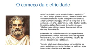 O começo da eletricidade
A História da eletricidade tem seu início no século VI a.C.,
na Grécia Antiga, quando o filósofo Thales de Mileto, após
descobrir uma resina vegetal fóssil petrificada chamada
âmbar (elektron em grego), esfregou-a com pele e lã de
animais e pôde então observar seu poder de atrair objetos
leves como palhas, fragmentos de madeira e penas.
Tal observação iniciou o estudo de uma nova ciência
derivada dessa atração.
Os estudos de Thales foram continuados por diversas
personalidades, como o médico da rainha da Inglaterra
Willian Gilbert, que, em 1600, denominou o evento de
atração dos corpos de eletricidade.
Também foi ele quem descobriu que outros objetos, ao
serem atritados com o âmbar, também se eletrizam, e por
isso chamou tais objetos de elétricos.
 