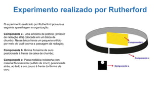 Experimento realizado por Rutherford
O experimento realizado por Rutherford possuía a
seguinte aparelhagem e organização:
Componente a - uma amostra de polônio (emissor
de radiação alfa) colocada em um bloco de
chumbo. Nesse bloco havia um pequeno orifício
por meio do qual ocorria a passagem da radiação;
Componente b: lâmina finíssima de ouro
posicionada à frente da caixa de chumbo;
Componente c: Placa metálica recoberta com
material fluorescente (sulfeto de zinco) posicionada
atrás, ao lado e um pouco à frente da lâmina de
ouro.
 