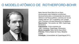 O MODELO ATÔMICO DE ROTHERFORD-BOHR
Niels Henrick David Bohr foi um físico
dinamarquês cujos trabalhos contribuíram
decisivamente para a compreensão da estrutura
atômica e da física quântica. Licenciou-se na sua
cidade natal em 1911 e trabalhou com Joseph
John Thomson e Ernest Rutherford na Inglaterra.
Nascimento: 7 de outubro de 1885, Copenhage,
Dinamarca
Falecimento: 18 de novembro de
1962, Carlsberg, Copenhage, Dinamarca
Nome completo: Niels Henrik David Bohr
Prêmios: Prêmio Nobel de Física, Medalha
Copley
Formação: Universidade de Copenhague(1911),
 