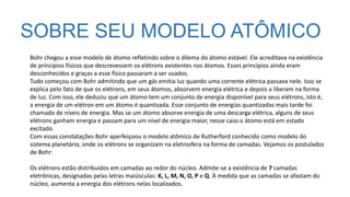 SOBRE SEU MODELO ATÔMICO
Bohr chegou a esse modelo de átomo refletindo sobre o dilema do átomo estável. Ele acreditava na existência
de princípios físicos que descrevessem os elétrons existentes nos átomos. Esses princípios ainda eram
desconhecidos e graças a esse físico passaram a ser usados.
Tudo começou com Bohr admitindo que um gás emitia luz quando uma corrente elétrica passava nele. Isso se
explica pelo fato de que os elétrons, em seus átomos, absorvem energia elétrica e depois a liberam na forma
de luz. Com isso, ele deduziu que um átomo tem um conjunto de energia disponível para seus elétrons, isto é,
a energia de um elétron em um átomo é quantizada. Esse conjunto de energias quantizadas mais tarde foi
chamado de níveis de energia. Mas se um átomo absorve energia de uma descarga elétrica, alguns de seus
elétrons ganham energia e passam para um nível de energia maior, nesse caso o átomo está em estado
excitado.
Com essas constatações Bohr aperfeiçoou o modelo atômico de Rutherford conhecido como modelo do
sistema planetário, onde os elétrons se organizam na eletrosfera na forma de camadas. Vejamos os postulados
de Bohr:
Os elétrons estão distribuídos em camadas ao redor do núcleo. Admite-se a existência de 7 camadas
eletrônicas, designadas pelas letras maiúsculas: K, L, M, N, O, P e Q. À medida que as camadas se afastam do
núcleo, aumenta a energia dos elétrons nelas localizados.
 