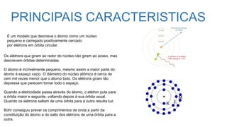 PRINCIPAIS CARACTERISTICAS
Os elétrons que giram ao redor do núcleo não giram ao acaso, mas
descrevem órbitas determinadas.
O átomo é incrivelmente pequeno, mesmo assim a maior parte do
átomo é espaço vazio. O diâmetro do núcleo atômico é cerca de
cem mil vezes menor que o átomo todo. Os elétrons giram tão
depressa que parecem tomar todo o espaço.
Quando a eletricidade passa através do átomo, o elétron pula para
a órbita maior e seguinte, voltando depois à sua órbita usual.
Quando os elétrons saltam de uma órbita para a outra resulta luz.
Bohr conseguiu prever os comprimentos de onda a partir da
constituição do átomo e do salto dos elétrons de uma órbita para a
outra.
É um modelo que descreve o átomo como um núcleo
pequeno e carregado positivamente cercado
por elétrons em órbita circular.
 