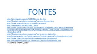 FONTES
https://pt.wikipedia.org/wiki/%C3%81tomo_de_Bohr
https://brasilescola.uol.com.br/quimica/o-atomo-thomson.htm
https://www.todamateria.com.br/modelos-atomicos/
https://pt.wikipedia.org/wiki/John_Dalton
https://www.google.com/search?gs_ssp=eJzj4tDP1TdINqgwN2D04s7Kz8hTSEnMKcnPAwB
Nuwcn&q=john+dalton&oq=JON+DALTON&aqs=chrome.1.69i57j46j0l5.7169j0j9&sourceid
=chrome&ie=UTF-8
https://brasilescola.uol.com.br/quimica/teoria-atomica-dalton.htm
http://educacao.globo.com/quimica/assunto/estrutura-atomica/modelos-atomicos.html
https://www.infoescola.com/quimica/modelo-atomico-de-thomson/
https://mundoeducacao.bol.uol.com.br/fisica/a-historia-eletricidade.htm
<ACESSADAS EM24/03/2020>
 