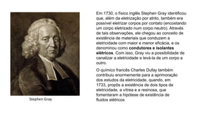 Em 1730, o físico inglês Stephen Gray identificou
que, além da eletrização por atrito, também era
possível eletrizar corpos por contato (encostando
um corpo eletrizado num corpo neutro). Através
de tais observações, ele chegou ao conceito de
existência de materiais que conduzem a
eletricidade com maior e menor eficácia, e os
denominou como condutores e isolantes
elétricos. Com isso, Gray viu a possibilidade de
canalizar a eletricidade e levá-la de um corpo a
outro.
O químico francês Charles Dufay também
contribuiu enormemente para a aprimoração
dos estudos da eletricidade, quando, em
1733, propôs a existência de dois tipos de
eletricidade, a vítrea e a resinosa, que
fomentaram a hipótese de existência de
fluidos elétricosStephen Gray
 
