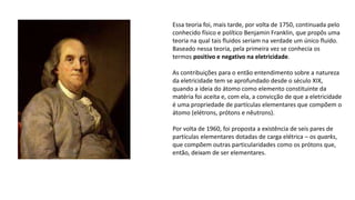 Essa teoria foi, mais tarde, por volta de 1750, continuada pelo
conhecido físico e político Benjamin Franklin, que propôs uma
teoria na qual tais fluidos seriam na verdade um único fluido.
Baseado nessa teoria, pela primeira vez se conhecia os
termos positivo e negativo na eletricidade.
As contribuições para o então entendimento sobre a natureza
da eletricidade tem se aprofundado desde o século XIX,
quando a ideia do átomo como elemento constituinte da
matéria foi aceita e, com ela, a convicção de que a eletricidade
é uma propriedade de partículas elementares que compõem o
átomo (elétrons, prótons e nêutrons).
Por volta de 1960, foi proposta a existência de seis pares de
partículas elementares dotadas de carga elétrica – os quarks,
que compõem outras particularidades como os prótons que,
então, deixam de ser elementares.
 
