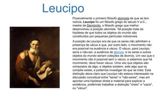 Leucipo
Possivelmente o primeiro filósofo atomista de que se tem
notícia, Leucipo foi um filósofo grego do século V a.C.,
mestre de Demócrito, o filósofo grego que melhor
desenvolveu a posição atomista. Tal posição trata da
hipótese de que todos os objetos do mundo são
constituídos por pequenas partículas indivisíveis
A posição de Leucipo era de que os seres não admitiam a
presença de vácuo e que, por outro lado, o movimento não
era possível na ausência e vácuo. O vácuo, para Leucipo,
seria o não-ser, a ausência de átomos, e os seres e outros
objetos do mundo seriam coleções de átomos. Um vez que o
movimento não é possível sem o vácuo, e sabemos que há
movimento, deve haver vácuo. Uma vez que objetos são
compostos de algo, e objetos existem, este algo que os
compõe existe, e podemos investigar do que se trata. Esta
distinção deixa claro que Leucipo não estava interessado na
discussão conceitual entre "seres" e "não-seres", mas em
apontar uma hipótese direta e material para explicar a
existência, preferindo trabalhar a distinção "cheio" e "vazio",
ou "vácuo".
 