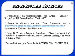  Fundamentos da termodinâmica, Van Wylen – Sonntag –
Borgnakke, Ed. Edgar Blucher, 6º ed., 2003;
 Máquinas térmicas do tipo Otto. Disponível em: <
http://www.if.ufrgs.br/fis183/textos/maquinas/maquinas.html>
Acessado em 23/05/2015 às 16h20min.
 Hugh D. Young e Roger A. Freedman: “Física I – Mecânica”;
Tradução de Adir Moysés Luiz. Editora Addison Wesley, São Paulo.
10ª Edição, 2003.
 Termodinâmica para Engenharia, AFONSO, Clito, Ed.FEUP, 2012.
A
 