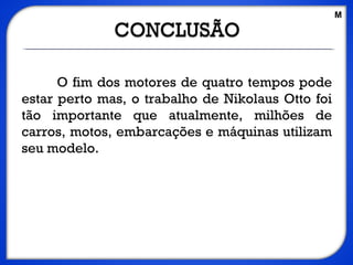 O fim dos motores de quatro tempos pode
estar perto mas, o trabalho de Nikolaus Otto foi
tão importante que atualmente, milhões de
carros, motos, embarcações e máquinas utilizam
seu modelo.
M
 