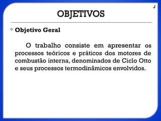 Objetivo Geral
O trabalho consiste em apresentar os
processos teóricos e práticos dos motores de
combustão interna, denominados de Ciclo Otto
e seus processos termodinâmicos envolvidos.
J
 