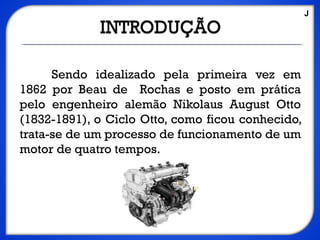 Sendo idealizado pela primeira vez em
1862 por Beau de Rochas e posto em prática
pelo engenheiro alemão Nikolaus August Otto
(1832-1891), o Ciclo Otto, como ficou conhecido,
trata-se de um processo de funcionamento de um
motor de quatro tempos.
J
 