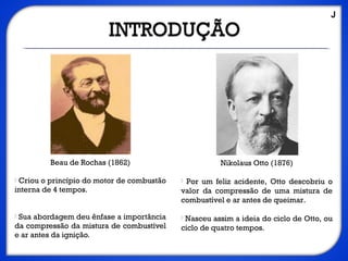 Beau de Rochas (1862)
 Criou o princípio do motor de combustão
interna de 4 tempos.
 Sua abordagem deu ênfase a importância
da compressão da mistura de combustível
e ar antes da ignição.
Nikolaus Otto (1876)
 Por um feliz acidente, Otto descobriu o
valor da compressão de uma mistura de
combustível e ar antes de queimar.
 Nasceu assim a ideia do ciclo de Otto, ou
ciclo de quatro tempos.
J
 