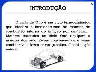 O ciclo de Otto é um ciclo termodinâmico
que idealiza o funcionamento de motores de
combustão interna de ignição por centelha.
Motores baseados no ciclo Otto equipam a
maioria dos automóveis convencionais e usam
combustíveis leves como gasolina, álcool e gás
natural.
A
 