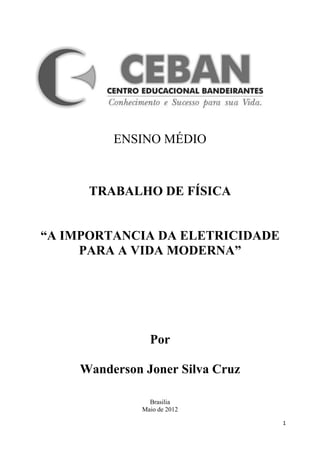 ENSINO MÉDIO



      TRABALHO DE FÍSICA


“A IMPORTANCIA DA ELETRICIDADE
     PARA A VIDA MODERNA”




                Por

    Wanderson Joner Silva Cruz

                Brasilia
              Maio de 2012

                                 1
 