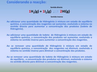 Considerando a reacção:Sentidodirecto1H2(g) + 1I2(g)2HI(g)Sentido inversoAo adicionar uma quantidade de Hidrogénio à mistura em estado de equilíbrio químico, a concentração dos reagentes vai aumentar, evoluindo o sistema no sentido directo para aumentar a concentração dos produtos (iodeto de Hidrogénio).Ao adicionar uma quantidade de Iodeto  de Hidrogénio à mistura em estado de equilíbrio químico, a concentração dos produtos vai aumentar, evoluindo o sistema no sentido inverso para aumentar a concentração dos reagentes.Ao se remover uma quantidade de Hidrogénio à mistura em estado de equilíbrio químico, a concentração  dos reagentes vai diminuir, evoluindo o sistema no sentido inverso para diminuir a concentração dos produtos.Ao se remover uma quantidade de Iodeto de Hidrogénio à mistura em estado de equilíbrio , a concentração dos produtos vai diminuir, evoluindo o sistema no sentido directo para diminuir a concentração dos reagentes. 