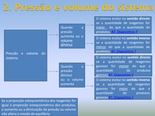 2. Pressão e volume do sistemaO sistema evolui no sentido directo se a quantidade de reagentes for maior  do que a quantidade de produtos. #7. Diapositivo 7Quando a pressão aumenta ou o  volume diminuiPressão e volume do sistema O sistema evolui no sentido inverso se a quantidade de reagentes for menor do que a quantidade de produtos. #7. Diapositivo 7O sistema evolui no sentido directo se a quantidade de reagentes gasosos for menor do que a quantidade  de produtos gasosos.#7. Diapositivo 7Quando a pressão diminuiou o volume aumentaO sistema evolui no sentido inverso se a quantidade de reagentes gasosos for maior do que a quantidade de produtos gasosos.#7. Diapositivo 7Se a proporção estequiométrica dos reagentes for igual à proporção estequiométrica dos produtos, o aumento ou a diminuição da pressão ou volume não altera o estado de equilíbrio.