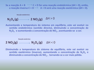 Se a reacção A + B            C + D for uma reacção endotérmica (ΔH > 0), então, a reacção inversa C + D           A + B será uma reacção exotérmica (ΔH < 0). Reacção endotérmicaΔH > 0 Aumentando a temperatura do sistema em equilíbrio, este vai evoluir no sentido endotérmico (sentido directo), diminuindo a concentração de N2O4    e aumentando a concentração de NO2 , acentuando-se  a cor.                                       Reacção exotérmica2 NO2(g)                  N2O4 (g)     ΔH < 0Diminuindo a temperatura do sistema de equilíbrio, este vai evoluir no sentido exotérmico (inverso), aumentando a concentração de N2O4  e diminuindo a concentração de NO2 ,  tornando-se a cor mais pálida.N2O4 (g)                2 NO2(g)