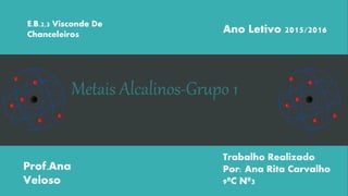 Metais Alcalinos-Grupo 1
E.B.2,3 Visconde De
Chanceleiros
Ano Letivo 2015/2016
Prof.Ana
Veloso
Trabalho Realizado
Por: Ana Rita Carvalho
9ºC Nº3
 