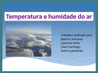 Temperatura e humidade do ar
Trabalho realizado por:
Beatriz Antunes
Catarina Neto
Clara Santiago
Daria Lyashenko
 