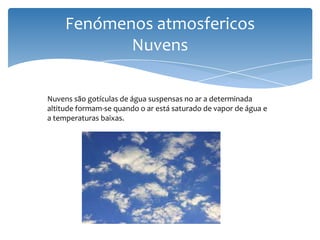Fenómenos atmosfericos
Nuvens
Nuvens são gotículas de água suspensas no ar a determinada
altitude formam-se quando o ar está saturado de vapor de água e
a temperaturas baixas.
 
