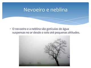 O nevoeiro e a neblina são gotículas de água
suspensas no ar desde o solo até pequenas altitudes.
Nevoeiro e neblina
 