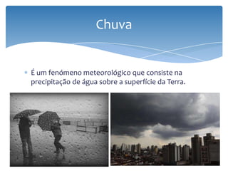É um fenómeno meteorológico que consiste na
precipitação de água sobre a superfície da Terra.
Chuva
 