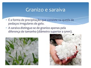 É a forma de precipitação que consiste na queda de
pedaços irregulares de gelo.
A saraiva distingue-se de granizo apenas pela
diferença de tamanho (diâmetro superior a 5mm).
Granizo e saraiva
 